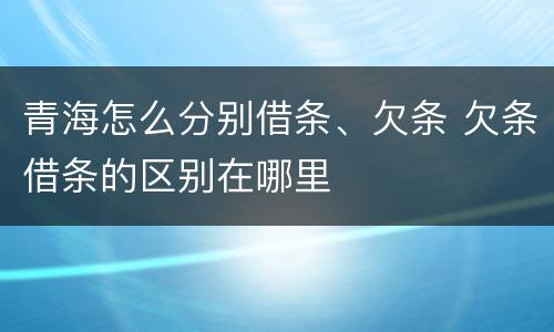 青海怎么分别借条、欠条 欠条借条的区别在哪里