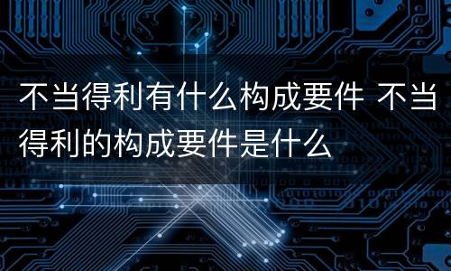 不当得利有什么构成要件 不当得利的构成要件是什么