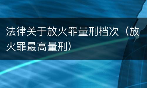 法律关于放火罪量刑档次（放火罪最高量刑）