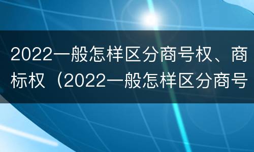 2022一般怎样区分商号权、商标权（2022一般怎样区分商号权,商标权和商标权）