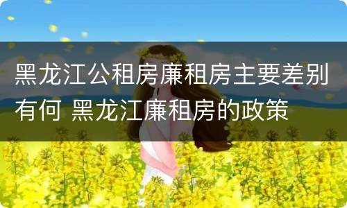 黑龙江公租房廉租房主要差别有何 黑龙江廉租房的政策