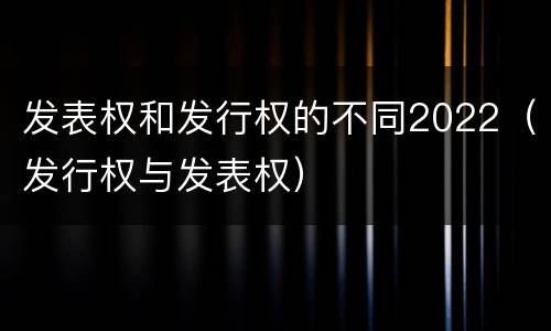 发表权和发行权的不同2022（发行权与发表权）
