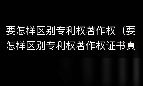 要怎样区别专利权著作权（要怎样区别专利权著作权证书真假）