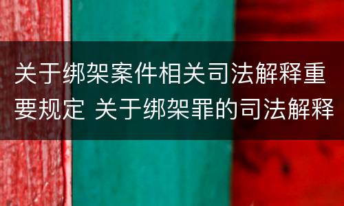 关于绑架案件相关司法解释重要规定 关于绑架罪的司法解释
