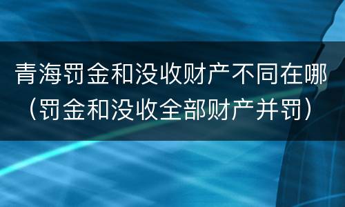 青海罚金和没收财产不同在哪（罚金和没收全部财产并罚）