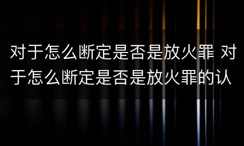 对于怎么断定是否是放火罪 对于怎么断定是否是放火罪的认定