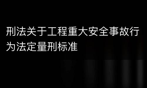 刑法关于工程重大安全事故行为法定量刑标准