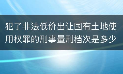 犯了非法低价出让国有土地使用权罪的刑事量刑档次是多少