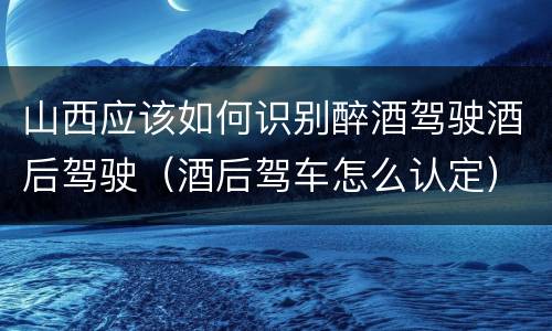 山西应该如何识别醉酒驾驶酒后驾驶（酒后驾车怎么认定）
