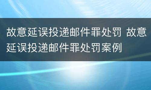 故意延误投递邮件罪处罚 故意延误投递邮件罪处罚案例