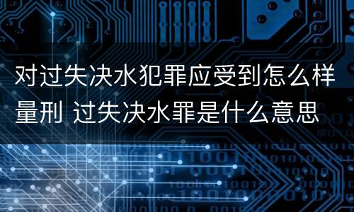 对过失决水犯罪应受到怎么样量刑 过失决水罪是什么意思