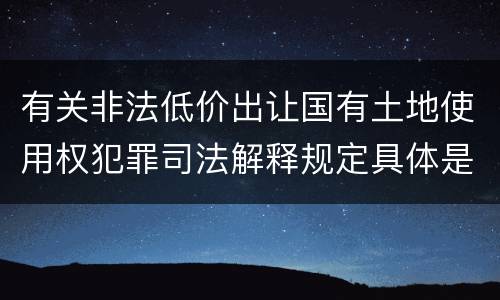 有关非法低价出让国有土地使用权犯罪司法解释规定具体是什么内容