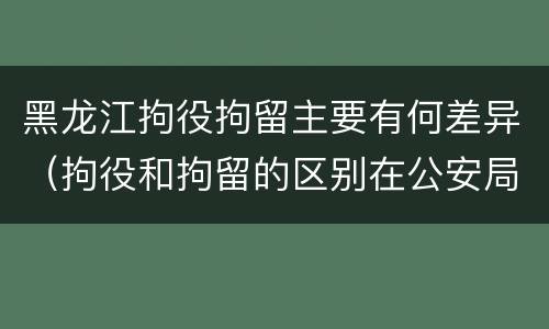 黑龙江拘役拘留主要有何差异（拘役和拘留的区别在公安局）