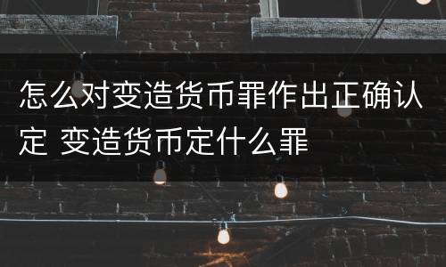 怎么对变造货币罪作出正确认定 变造货币定什么罪