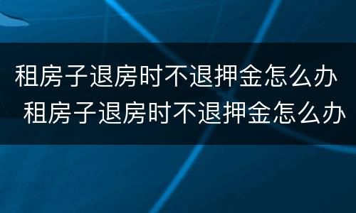 租房子退房时不退押金怎么办 租房子退房时不退押金怎么办呢