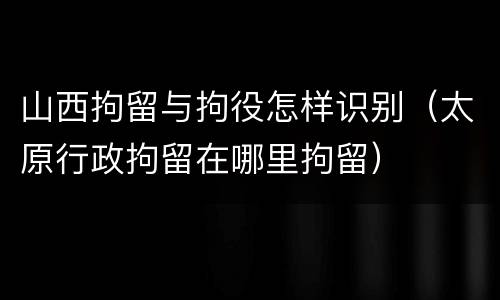 山西拘留与拘役怎样识别（太原行政拘留在哪里拘留）