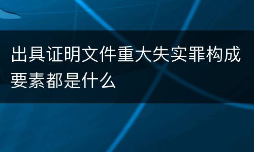 出具证明文件重大失实罪构成要素都是什么