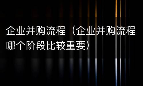 企业并购流程（企业并购流程哪个阶段比较重要）