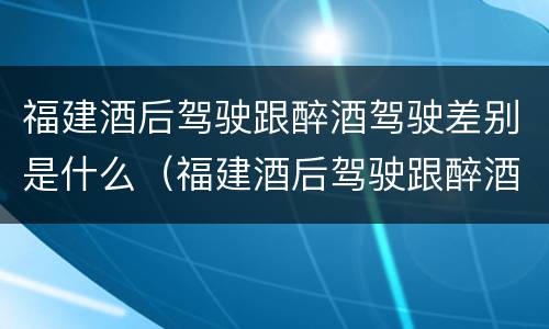 福建酒后驾驶跟醉酒驾驶差别是什么（福建酒后驾驶跟醉酒驾驶差别是什么意思）