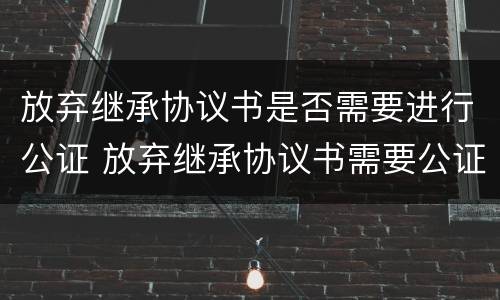 放弃继承协议书是否需要进行公证 放弃继承协议书需要公证吗