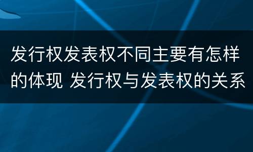 发行权发表权不同主要有怎样的体现 发行权与发表权的关系