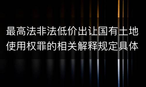 最高法非法低价出让国有土地使用权罪的相关解释规定具体有哪些内容