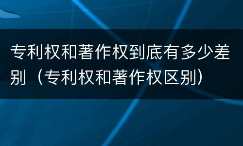 专利权和著作权到底有多少差别（专利权和著作权区别）