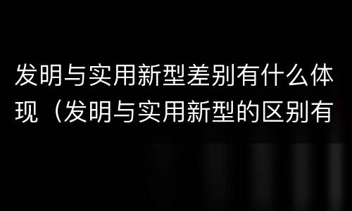 发明与实用新型差别有什么体现（发明与实用新型的区别有哪些）