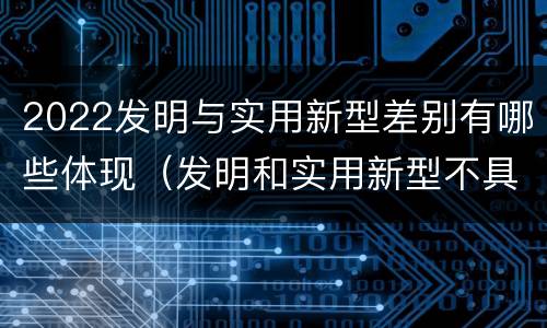 2022发明与实用新型差别有哪些体现（发明和实用新型不具有什么特性）