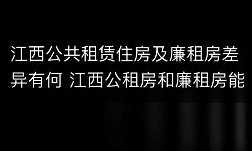 江西公共租赁住房及廉租房差异有何 江西公租房和廉租房能买吗