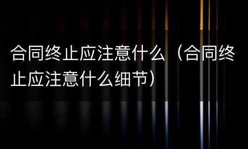 合同终止应注意什么（合同终止应注意什么细节）