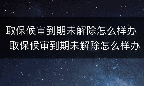 取保候审到期未解除怎么样办 取保候审到期未解除怎么样办手续