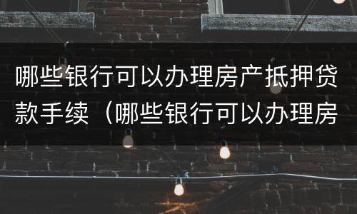 哪些银行可以办理房产抵押贷款手续（哪些银行可以办理房产抵押贷款手续的）