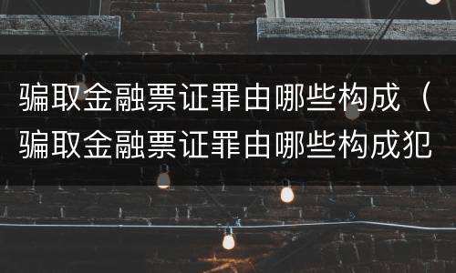 骗取金融票证罪由哪些构成（骗取金融票证罪由哪些构成犯罪）