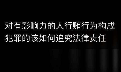 对有影响力的人行贿行为构成犯罪的该如何追究法律责任