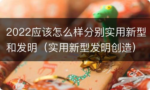 2022应该怎么样分别实用新型和发明（实用新型发明创造）