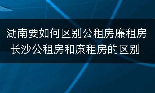 湖南要如何区别公租房廉租房 长沙公租房和廉租房的区别