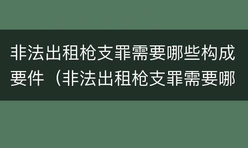 非法出租枪支罪需要哪些构成要件（非法出租枪支罪需要哪些构成要件处罚）