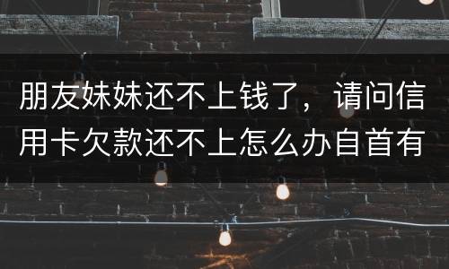 朋友妹妹还不上钱了，请问信用卡欠款还不上怎么办自首有用吗