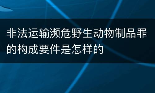 非法运输濒危野生动物制品罪的构成要件是怎样的