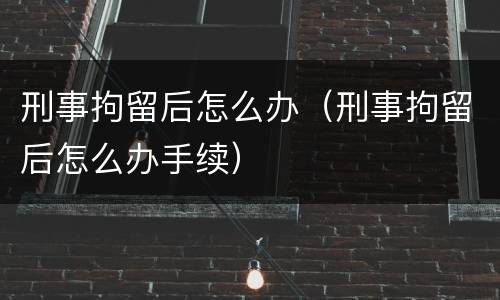 刑事拘留后怎么办（刑事拘留后怎么办手续）