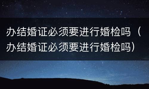 办结婚证必须要进行婚检吗（办结婚证必须要进行婚检吗）