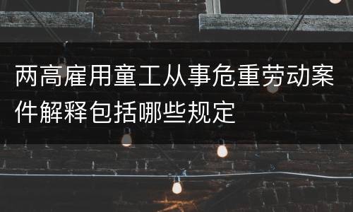 两高雇用童工从事危重劳动案件解释包括哪些规定