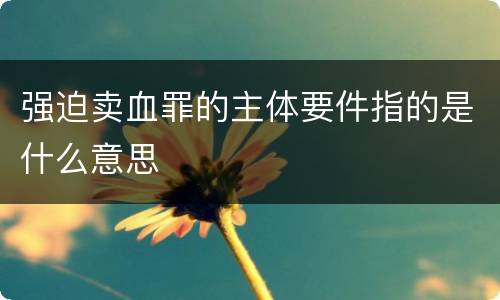 强迫卖血罪的主体要件指的是什么意思
