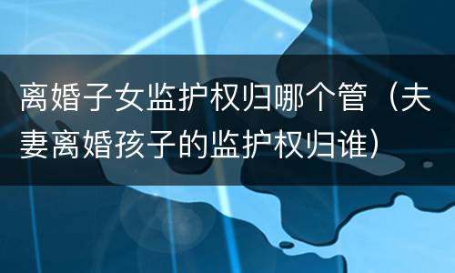 离婚子女监护权归哪个管（夫妻离婚孩子的监护权归谁）