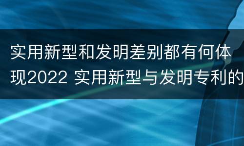 实用新型和发明差别都有何体现2022 实用新型与发明专利的区别有哪些