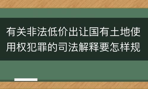 有关非法低价出让国有土地使用权犯罪的司法解释要怎样规定