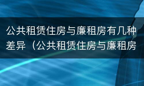 公共租赁住房与廉租房有几种差异（公共租赁住房与廉租房的区别）