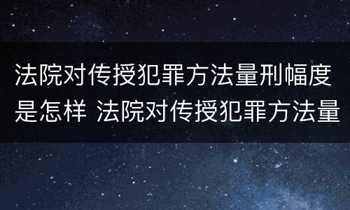 法院对传授犯罪方法量刑幅度是怎样 法院对传授犯罪方法量刑幅度是怎样的