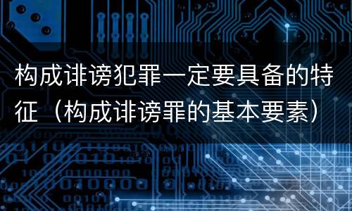 构成诽谤犯罪一定要具备的特征（构成诽谤罪的基本要素）